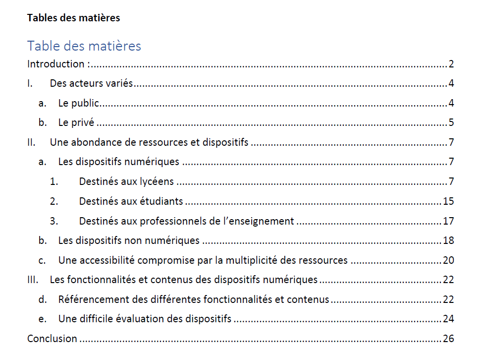 Table des matières Introduction p2 I. Des acteurs variés p4 a. Le public p 4 b. Le privé ...p 5 II. Une abondance de ressources et dispositifs ...p 7 a. Les dispositifs numériques ...p7 1. Destinés aux lycéens ...p. 7 2. Destinés aux étudiants .....p 15 3. Destinés aux professionnels de l’enseignement .p17 b. Les dispositifs non numériques .....p 18 c. Une accessibilité compromise par la multiplicité des ressources p. 20 III. Les fonctionnalités et contenus des dispositifs numériques .p 22 d. Référencement des différentes fonctionnalités et contenus p 22 e. Une difficile évaluation des dispositifs p 24 Conclusion p 26